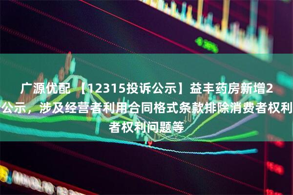 广源优配 【12315投诉公示】益丰药房新增2件投诉公示，涉及经营者利用合同格式条款排除消费者权利问题等