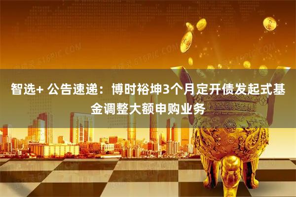 智选+ 公告速递：博时裕坤3个月定开债发起式基金调整大额申购业务