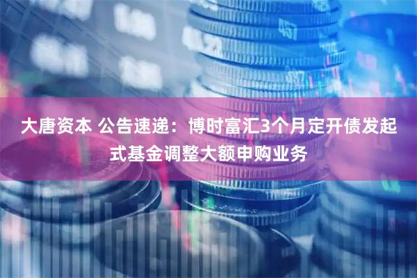 大唐资本 公告速递：博时富汇3个月定开债发起式基金调整大额申购业务