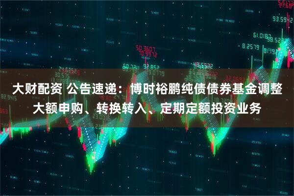 大财配资 公告速递：博时裕鹏纯债债券基金调整大额申购、转换转入、定期定额投资业务