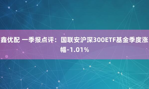 鑫优配 一季报点评：国联安沪深300ETF基金季度涨幅-1.01%