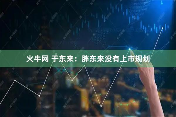 火牛网 于东来：胖东来没有上市规划