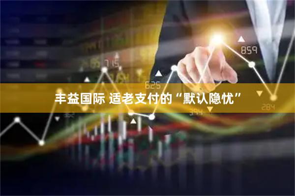 丰益国际 适老支付的“默认隐忧”