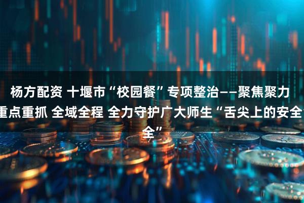 杨方配资 十堰市“校园餐”专项整治——聚焦聚力 重点重抓 全域全程 全力守护广大师生“舌尖上的安全”