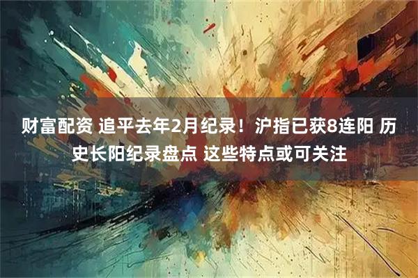 财富配资 追平去年2月纪录！沪指已获8连阳 历史长阳纪录盘点 这些特点或可关注