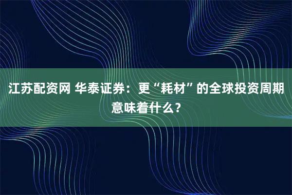 江苏配资网 华泰证券：更“耗材”的全球投资周期意味着什么？