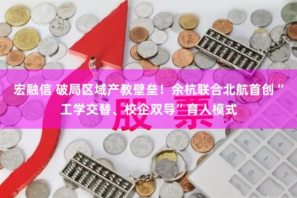 宏融信 破局区域产教壁垒！余杭联合北航首创“工学交替、校企双导”育人模式