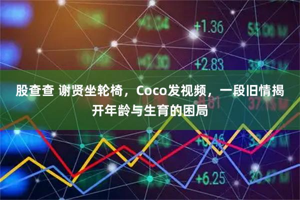 股查查 谢贤坐轮椅，Coco发视频，一段旧情揭开年龄与生育的困局