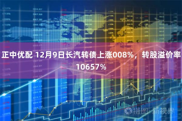 正中优配 12月9日长汽转债上涨008%，转股溢价率10657%