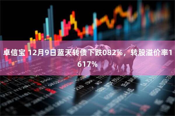 卓信宝 12月9日蓝天转债下跌082%，转股溢价率1617%