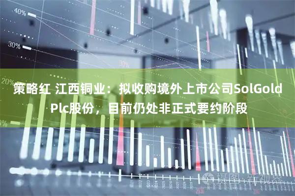 策略红 江西铜业：拟收购境外上市公司SolGold Plc股份，目前仍处非正式要约阶段