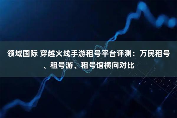 领域国际 穿越火线手游租号平台评测：万民租号、租号游、租号馆横向对比